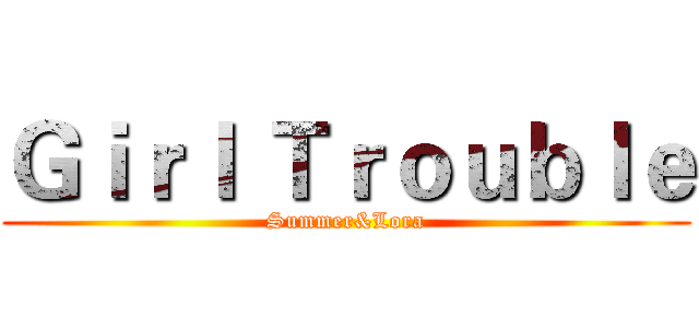 Ｇｉｒｌ Ｔｒｏｕｂｌｅ (Summer&Lora)