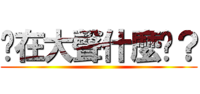 你在大聲什麼啦？ ()