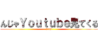 んじゃＹｏｕｔｕｂｅ見てくる (Fight)