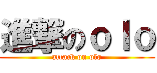 進撃のｏｌｏ (attack on olo)