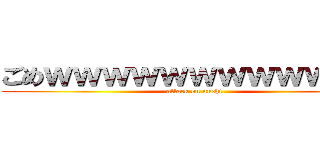 ごめｗｗｗｗｗｗｗｗｗｗｗｗ (attack on unchi)