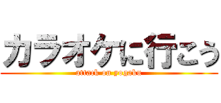 カラオケに行こう (attack on yogaku)