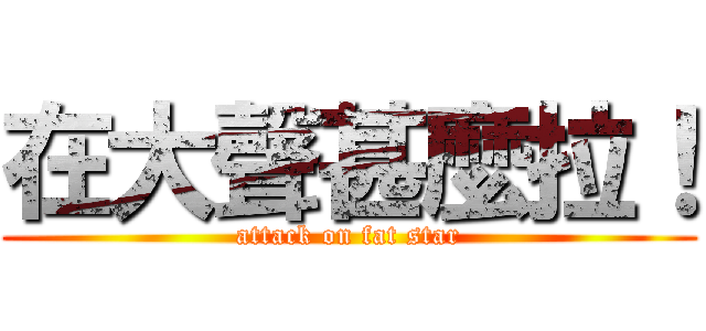 在大聲甚麼拉！ (attack on fat star)