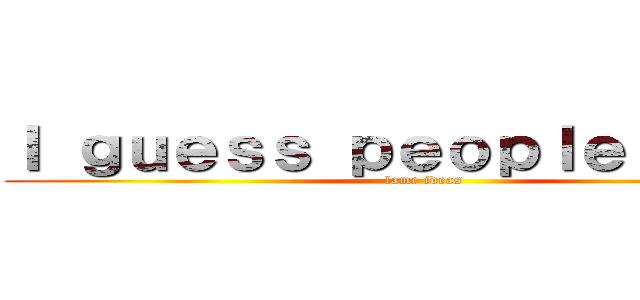 Ｉ ｇｕｅｓｓ ｐｅｏｐｌｅ ｈａｖｅ (lame ideas)