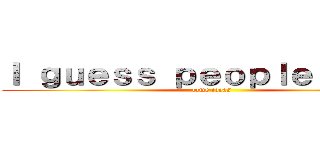 Ｉ ｇｕｅｓｓ ｐｅｏｐｌｅ ｈａｖｅ (lame ideas)