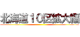 北海道１０区拡大編 ()