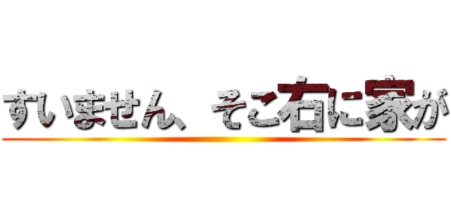 すいません、そこ右に家が ()