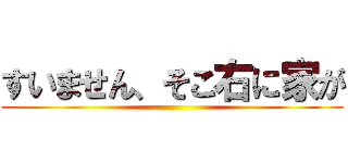 すいません、そこ右に家が ()