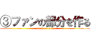 ③ファンの部分を作る (attack on titan)