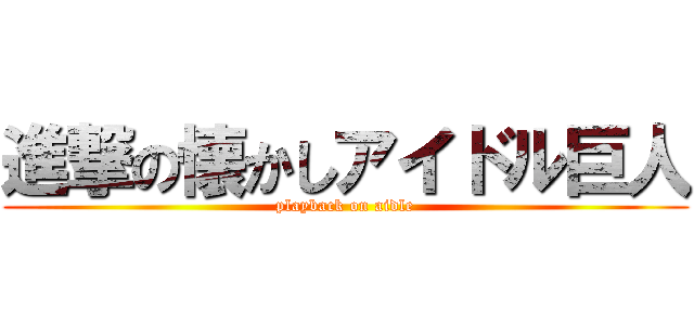 進撃の懐かしアイドル巨人 (playback on aidle)