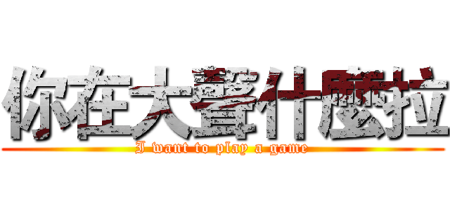 你在大聲什麼拉 (I want to play a game)