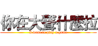 你在大聲什麼拉 (I want to play a game)
