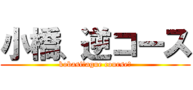 小橋、逆コース (kobasi！ague course！)