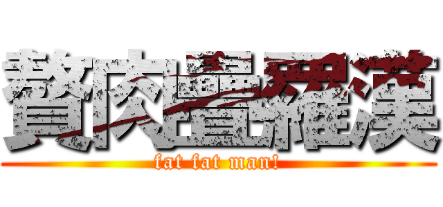 贅肉疊羅漢 (fat fat man!)