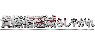 貴様宿題減らしやがれ ()