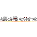 お前とは戦いたくなかった (I don't want to fight you.)