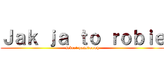 Ｊａｋ ｊａ ｔｏ ｒｏｂｉｅ (sekret panstwowy)