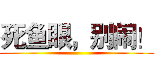 死鱼眼，别闹！ ()