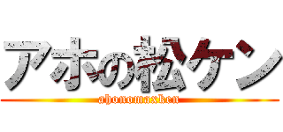 アホの松ケン (ahonomaxken)