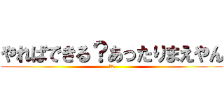 やればできる？あったりまえやん (は？)