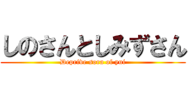 しのさんとしみずさん (Deprive sora of yui)