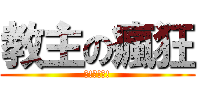 教主の瘋狂 (?!?!?!)