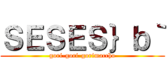 ＳＥＳＥＳ｝ｂ｀ (gori-gori-gorimaccho)