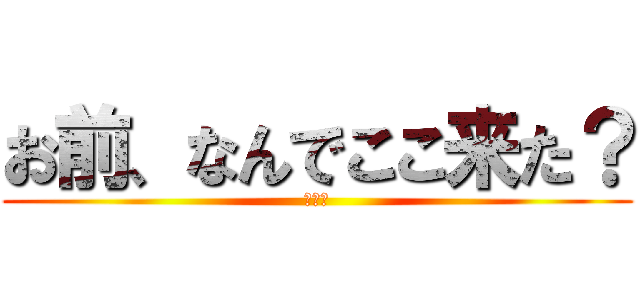 お前、なんでここ来た？ (どうも)