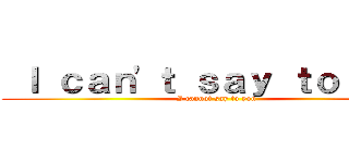  Ｉ ｃａｎ'ｔ ｓａｙ ｔｏ ｙｏｕ (I cannot say to you)
