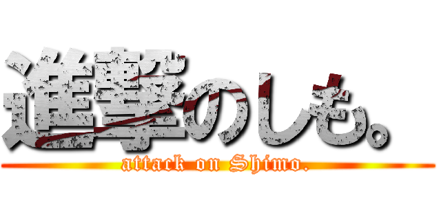 進撃のしも。 (attack on Shimo.)