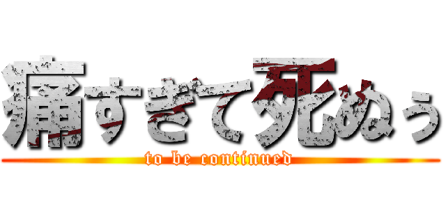 痛すぎて死ぬぅ (to be continued)