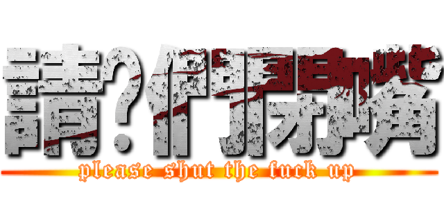 請你們閉嘴 (please shut the fuck up)