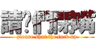 請你們閉嘴 (please shut the fuck up)