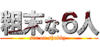 粗末な６人 (six on shabby )