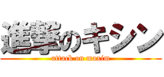 進撃のキシン (attack on maxim)