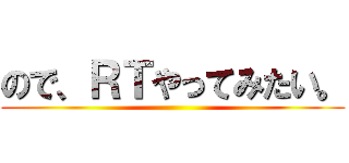 ので、ＲＴやってみたい。 ()