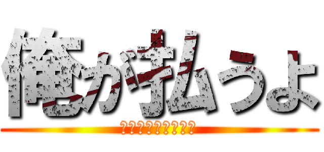 俺が払うよ (えへってなんだよ！)