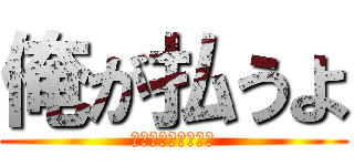 俺が払うよ (えへってなんだよ！)