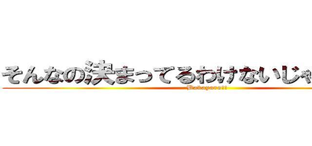 そんなの決まってるわけないじゃないか！！ (Bakayaro!!)