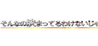 そんなの決まってるわけないじゃないか！！ (Bakayaro!!)