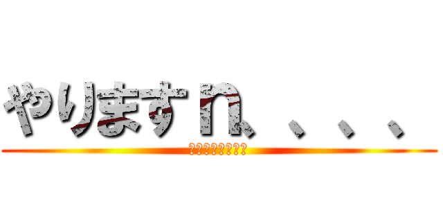 やりますｎ、、、、 (やめとけやめとけ)