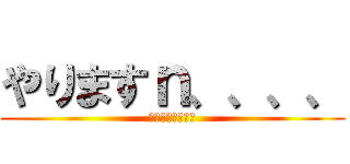 やりますｎ、、、、 (やめとけやめとけ)