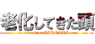 老化してきた頭 (attack on HIROSHI)
