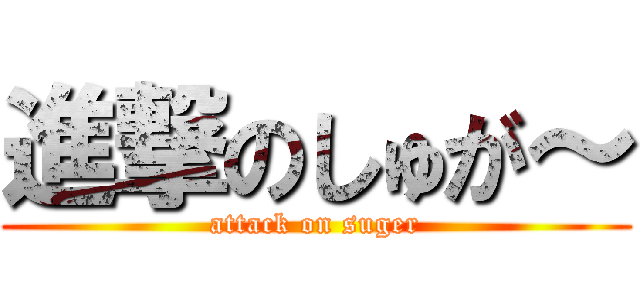進撃のしゅが～ (attack on suger)