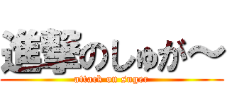 進撃のしゅが～ (attack on suger)