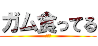 ガム食ってる (あああ)