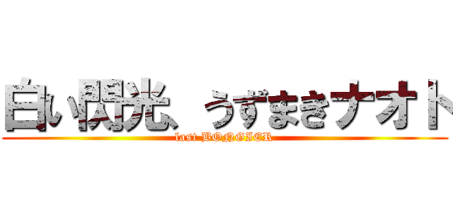 白い閃光、うずまきナオト (last BONGIER)