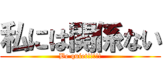 私には関係ない (Be quiet!!!!!)
