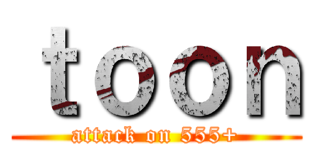 ｔｏｏｎ (attack on 555+)