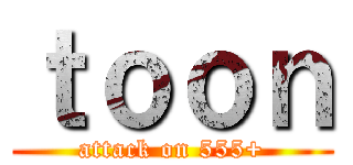 ｔｏｏｎ (attack on 555+)